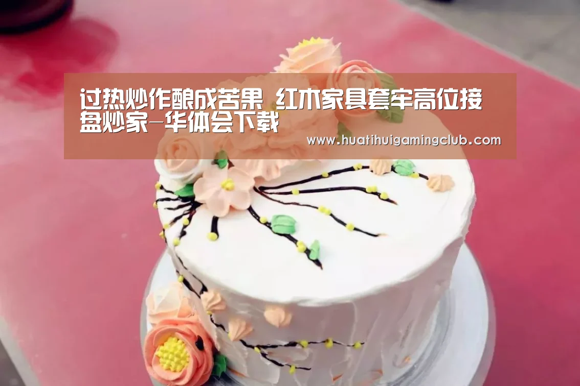 过热炒作酿成苦果 红木家具套牢高位接盘炒家-华体会下载(图2) 华体会竞猜